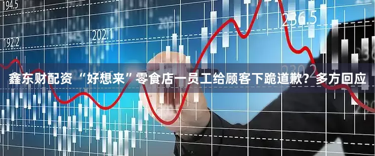 鑫东财配资 “好想来”零食店一员工给顾客下跪道歉？多方回应