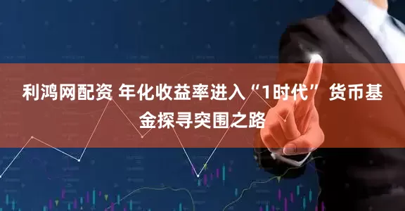 利鸿网配资 年化收益率进入“1时代” 货币基金探寻突围之路