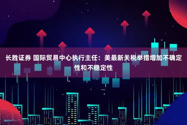 长胜证券 国际贸易中心执行主任：美最新关税举措增加不确定性和不稳定性