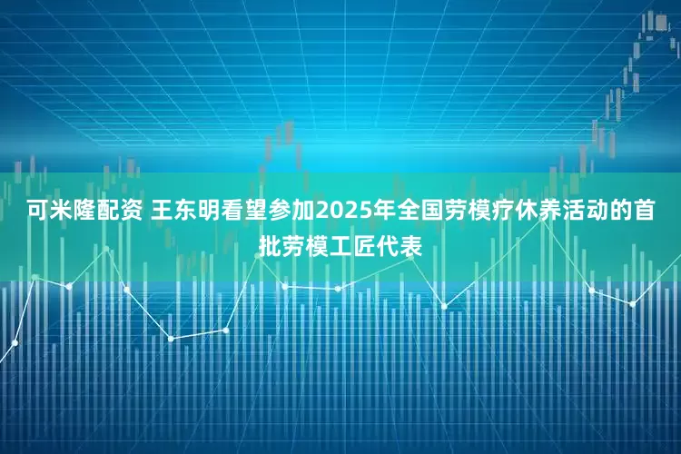 可米隆配资 王东明看望参加2025年全国劳模疗休养活动的首批劳模工匠代表