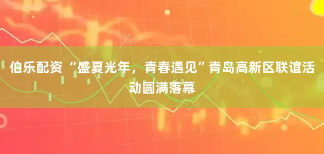 伯乐配资 “盛夏光年，青春遇见”青岛高新区联谊活动圆满落幕