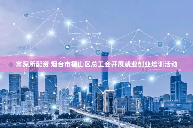 富深所配资 烟台市福山区总工会开展就业创业培训活动