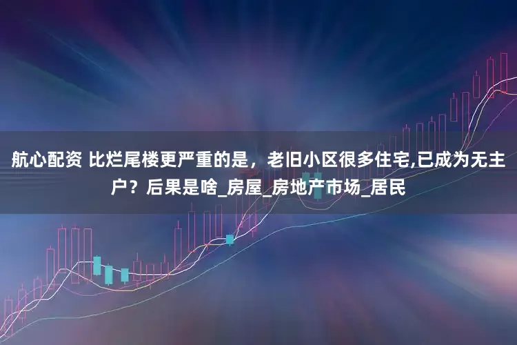 航心配资 比烂尾楼更严重的是，老旧小区很多住宅,已成为无主户？后果是啥_房屋_房地产市场_居民