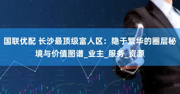 国联优配 长沙最顶级富人区：隐于繁华的圈层秘境与价值图谱_业主_服务_资源