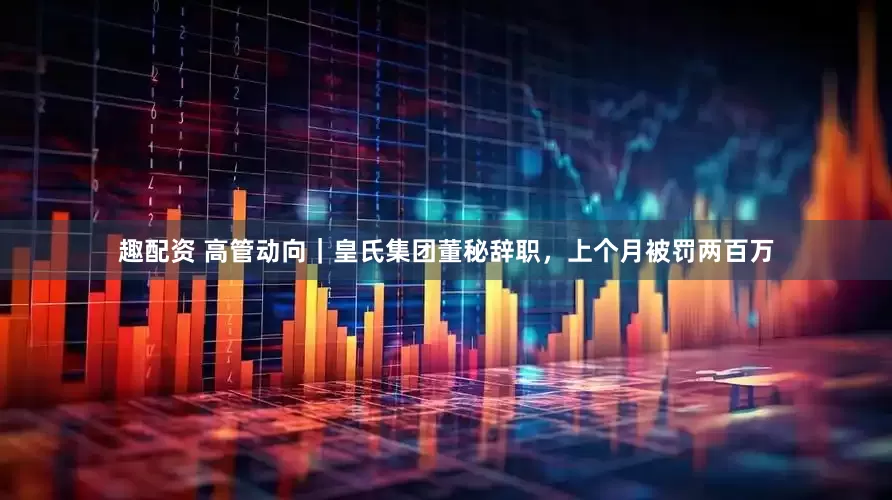 趣配资 高管动向｜皇氏集团董秘辞职，上个月被罚两百万