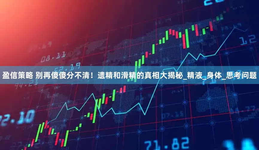 盈信策略 别再傻傻分不清！遗精和滑精的真相大揭秘_精液_身体_思考问题