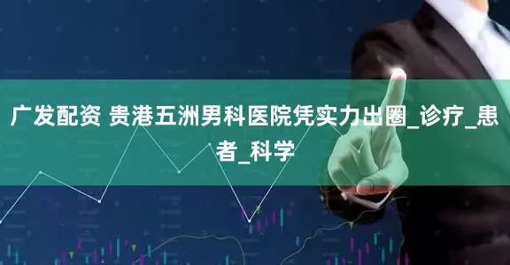 广发配资 贵港五洲男科医院凭实力出圈_诊疗_患者_科学
