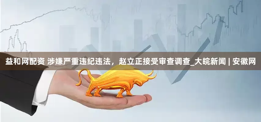 益和网配资 涉嫌严重违纪违法，赵立正接受审查调查_大皖新闻 | 安徽网