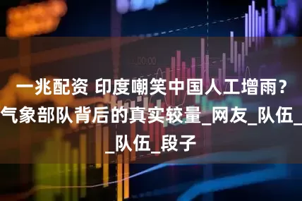 一兆配资 印度嘲笑中国人工增雨？县级气象部队背后的真实较量_网友_队伍_段子