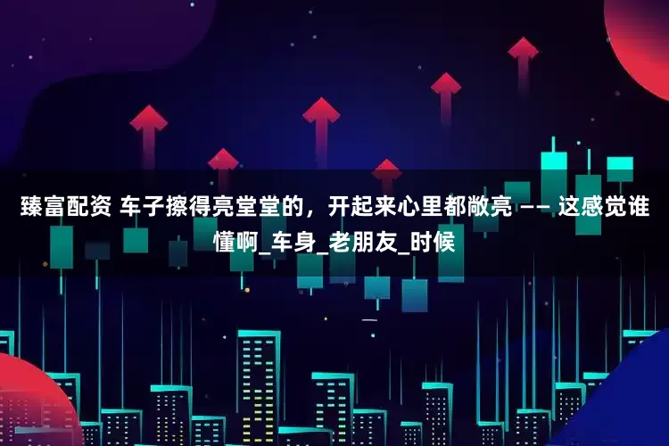 臻富配资 车子擦得亮堂堂的，开起来心里都敞亮 —— 这感觉谁懂啊_车身_老朋友_时候