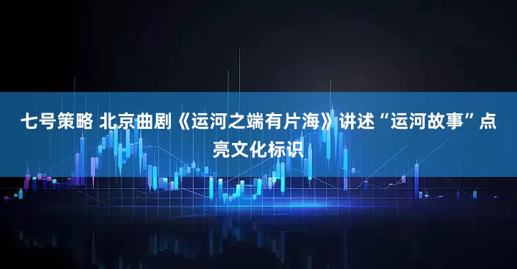 七号策略 北京曲剧《运河之端有片海》讲述“运河故事”点亮文化标识