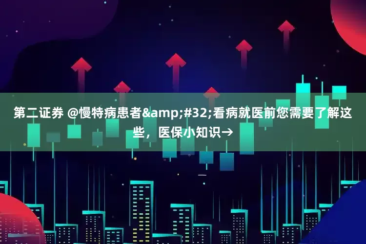 第二证券 @慢特病患者&#32;看病就医前您需要了解这些，医保小知识→