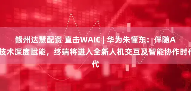 赣州达慧配资 直击WAIC | 华为朱懂东：伴随AI技术深度赋能，终端将进入全新人机交互及智能协作时代