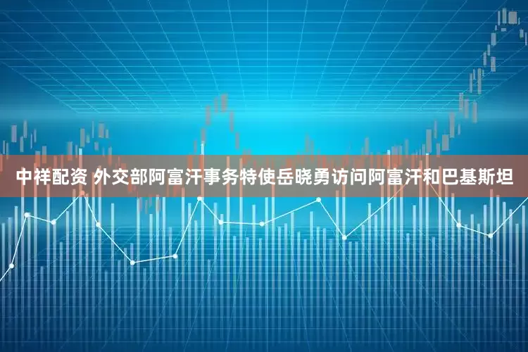 中祥配资 外交部阿富汗事务特使岳晓勇访问阿富汗和巴基斯坦