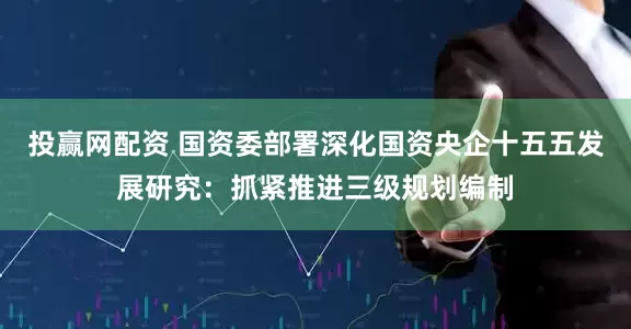 投赢网配资 国资委部署深化国资央企十五五发展研究：抓紧推进三级规划编制