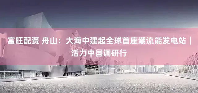 富旺配资 舟山：大海中建起全球首座潮流能发电站｜活力中国调研行