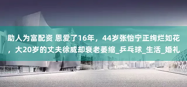 助人为富配资 恩爱了16年，44岁张怡宁正绚烂如花，大20岁的丈夫徐威却衰老萎缩_乒乓球_生活_婚礼