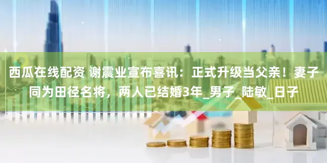 西瓜在线配资 谢震业宣布喜讯：正式升级当父亲！妻子同为田径名将，两人已结婚3年_男子_陆敏_日子