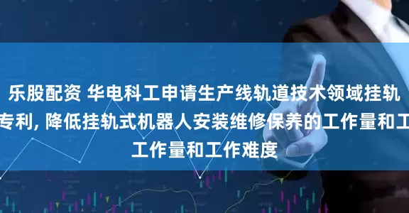 乐股配资 华电科工申请生产线轨道技术领域挂轨组件等专利, 降低挂轨式机器人安装维修保养的工作量和工作难度