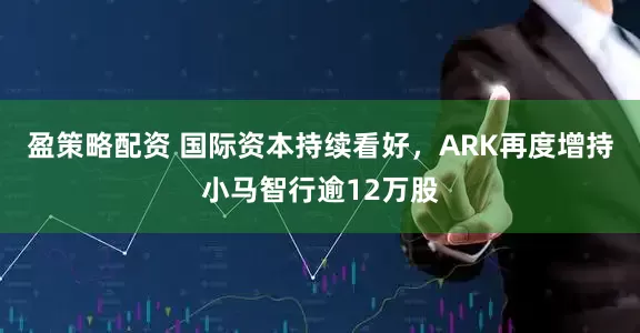 盈策略配资 国际资本持续看好，ARK再度增持小马智行逾12万股