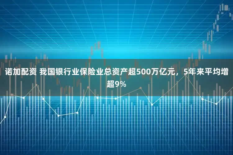 诺加配资 我国银行业保险业总资产超500万亿元，5年来平均增超9%
