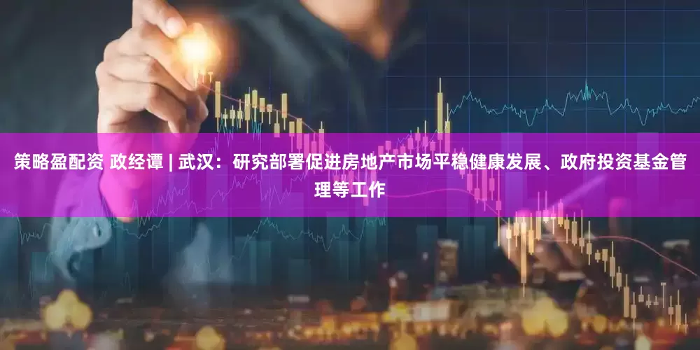 策略盈配资 政经谭 | 武汉:研究部署促进房地产市场平稳健康发展、政府投资基金管理等工作