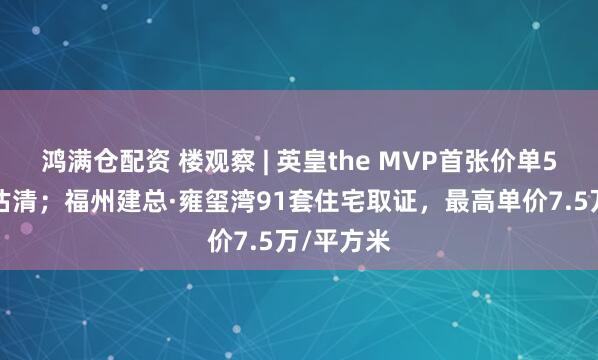 鸿满仓配资 楼观察 | 英皇the MVP首张价单50伙单位沽清;福州建总·雍玺湾91套住宅取证,最高单价7.5万/平方米
