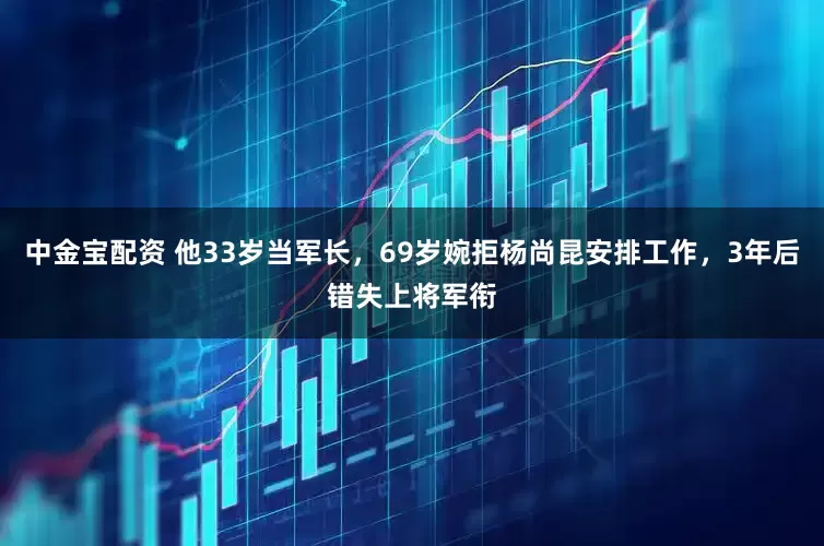 中金宝配资 他33岁当军长,69岁婉拒杨尚昆安排工作,3年后错失上将军衔