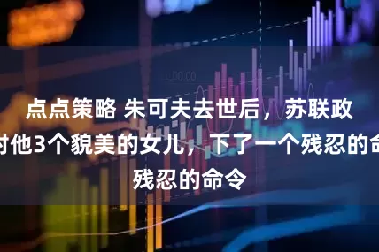 点点策略 朱可夫去世后，苏联政府对他3个貌美的女儿，下了一个残忍的命令