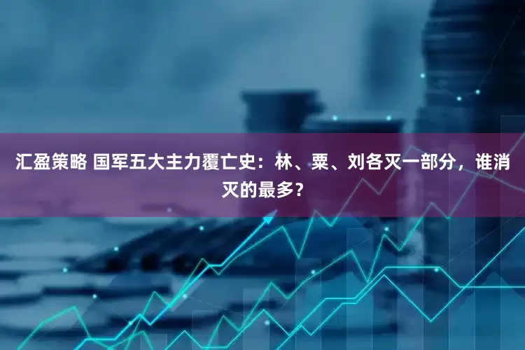 汇盈策略 国军五大主力覆亡史：林、粟、刘各灭一部分，谁消灭的最多？