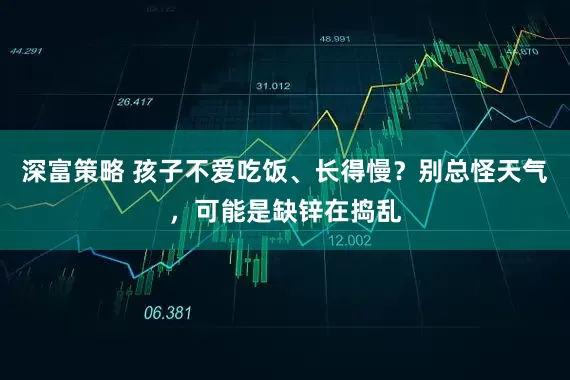 深富策略 孩子不爱吃饭、长得慢？别总怪天气，可能是缺锌在捣乱