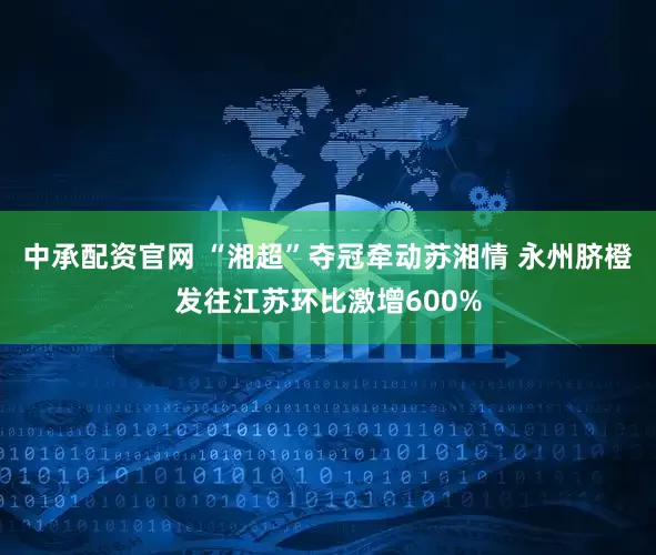 中承配资官网 “湘超”夺冠牵动苏湘情 永州脐橙发往江苏环比激增600%