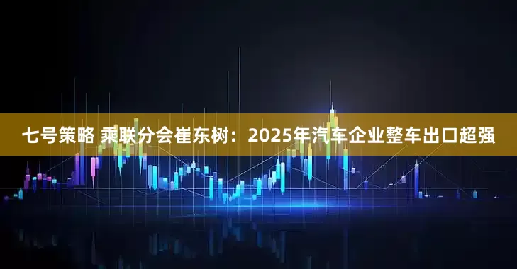 七号策略 乘联分会崔东树：2025年汽车企业整车出口超强