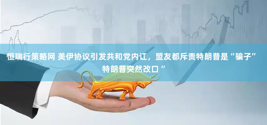 恒瑞行策略网 美伊协议引发共和党内讧，盟友都斥责特朗普是“骗子” 特朗普突然改口“