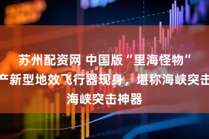 苏州配资网 中国版“里海怪物”?国产新型地效飞行器现身,堪称海峡突击神器